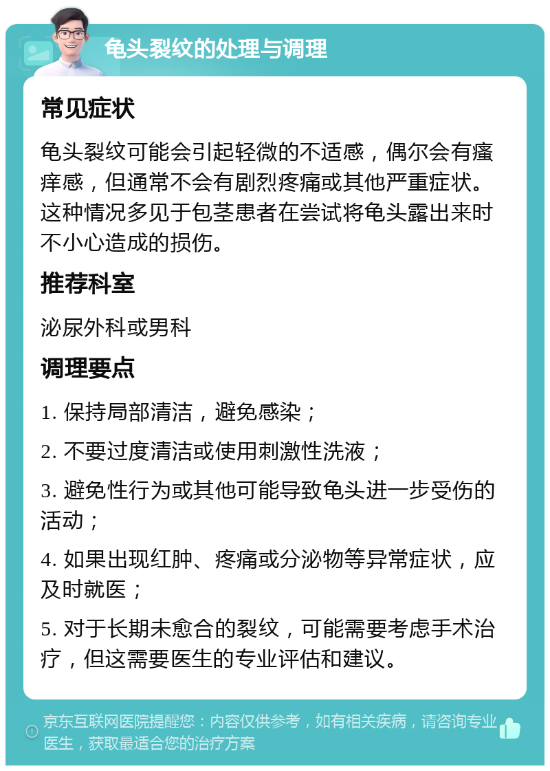 龟头裂纹的处理与调理 常见症状 龟头裂纹可能会引起轻微的不适感，偶尔会有瘙痒感，但通常不会有剧烈疼痛或其他严重症状。这种情况多见于包茎患者在尝试将龟头露出来时不小心造成的损伤。 推荐科室 泌尿外科或男科 调理要点 1. 保持局部清洁，避免感染； 2. 不要过度清洁或使用刺激性洗液； 3. 避免性行为或其他可能导致龟头进一步受伤的活动； 4. 如果出现红肿、疼痛或分泌物等异常症状，应及时就医； 5. 对于长期未愈合的裂纹，可能需要考虑手术治疗，但这需要医生的专业评估和建议。