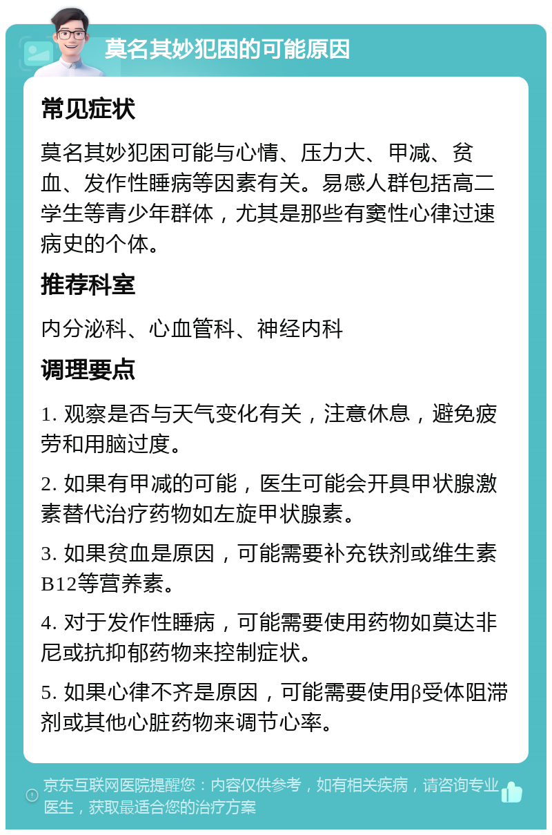 莫名其妙犯困的可能原因 常见症状 莫名其妙犯困可能与心情、压力大、甲减、贫血、发作性睡病等因素有关。易感人群包括高二学生等青少年群体，尤其是那些有窦性心律过速病史的个体。 推荐科室 内分泌科、心血管科、神经内科 调理要点 1. 观察是否与天气变化有关，注意休息，避免疲劳和用脑过度。 2. 如果有甲减的可能，医生可能会开具甲状腺激素替代治疗药物如左旋甲状腺素。 3. 如果贫血是原因，可能需要补充铁剂或维生素B12等营养素。 4. 对于发作性睡病，可能需要使用药物如莫达非尼或抗抑郁药物来控制症状。 5. 如果心律不齐是原因，可能需要使用β受体阻滞剂或其他心脏药物来调节心率。