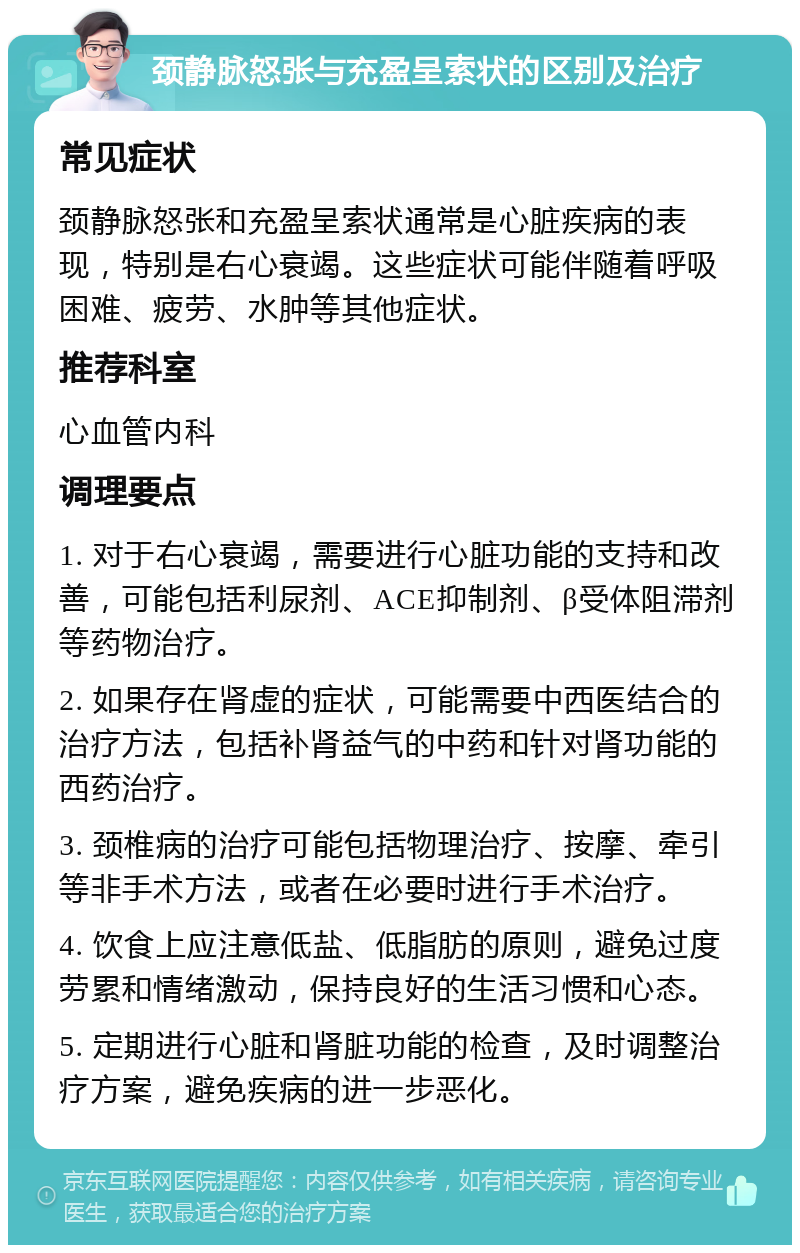 颈静脉怒张与充盈呈索状的区别及治疗 常见症状 颈静脉怒张和充盈呈索状通常是心脏疾病的表现，特别是右心衰竭。这些症状可能伴随着呼吸困难、疲劳、水肿等其他症状。 推荐科室 心血管内科 调理要点 1. 对于右心衰竭，需要进行心脏功能的支持和改善，可能包括利尿剂、ACE抑制剂、β受体阻滞剂等药物治疗。 2. 如果存在肾虚的症状，可能需要中西医结合的治疗方法，包括补肾益气的中药和针对肾功能的西药治疗。 3. 颈椎病的治疗可能包括物理治疗、按摩、牵引等非手术方法，或者在必要时进行手术治疗。 4. 饮食上应注意低盐、低脂肪的原则，避免过度劳累和情绪激动，保持良好的生活习惯和心态。 5. 定期进行心脏和肾脏功能的检查，及时调整治疗方案，避免疾病的进一步恶化。