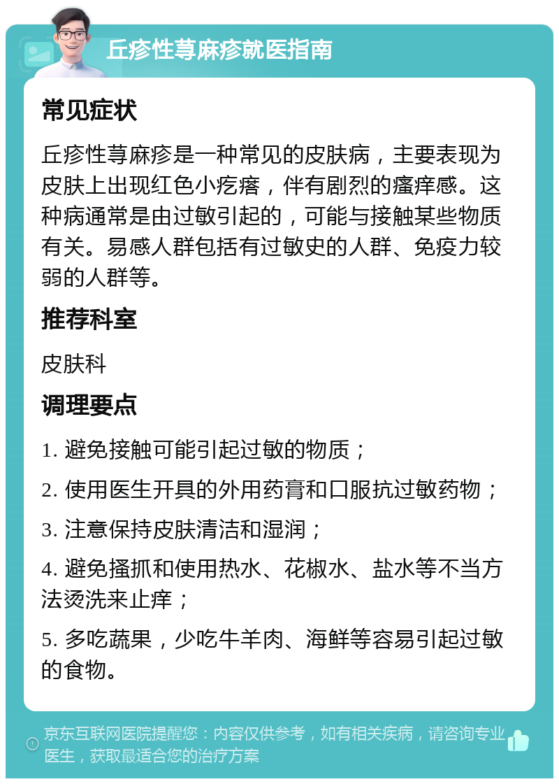 丘疹性荨麻疹就医指南 常见症状 丘疹性荨麻疹是一种常见的皮肤病，主要表现为皮肤上出现红色小疙瘩，伴有剧烈的瘙痒感。这种病通常是由过敏引起的，可能与接触某些物质有关。易感人群包括有过敏史的人群、免疫力较弱的人群等。 推荐科室 皮肤科 调理要点 1. 避免接触可能引起过敏的物质； 2. 使用医生开具的外用药膏和口服抗过敏药物； 3. 注意保持皮肤清洁和湿润； 4. 避免搔抓和使用热水、花椒水、盐水等不当方法烫洗来止痒； 5. 多吃蔬果，少吃牛羊肉、海鲜等容易引起过敏的食物。