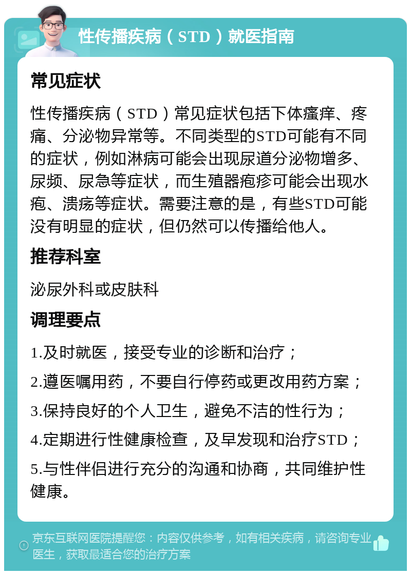 性传播疾病（STD）就医指南 常见症状 性传播疾病（STD）常见症状包括下体瘙痒、疼痛、分泌物异常等。不同类型的STD可能有不同的症状，例如淋病可能会出现尿道分泌物增多、尿频、尿急等症状，而生殖器疱疹可能会出现水疱、溃疡等症状。需要注意的是，有些STD可能没有明显的症状，但仍然可以传播给他人。 推荐科室 泌尿外科或皮肤科 调理要点 1.及时就医，接受专业的诊断和治疗； 2.遵医嘱用药，不要自行停药或更改用药方案； 3.保持良好的个人卫生，避免不洁的性行为； 4.定期进行性健康检查，及早发现和治疗STD； 5.与性伴侣进行充分的沟通和协商，共同维护性健康。