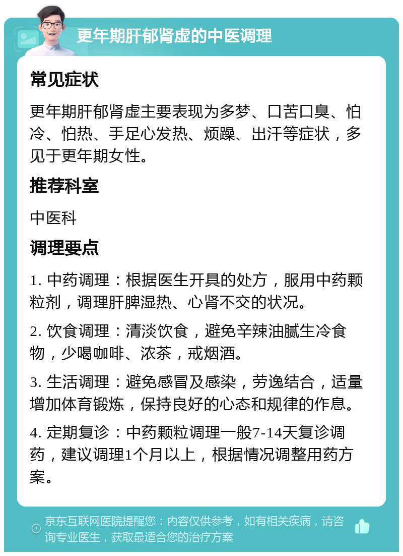 更年期肝郁肾虚的中医调理 常见症状 更年期肝郁肾虚主要表现为多梦、口苦口臭、怕冷、怕热、手足心发热、烦躁、出汗等症状，多见于更年期女性。 推荐科室 中医科 调理要点 1. 中药调理：根据医生开具的处方，服用中药颗粒剂，调理肝脾湿热、心肾不交的状况。 2. 饮食调理：清淡饮食，避免辛辣油腻生冷食物，少喝咖啡、浓茶，戒烟酒。 3. 生活调理：避免感冒及感染，劳逸结合，适量增加体育锻炼，保持良好的心态和规律的作息。 4. 定期复诊：中药颗粒调理一般7-14天复诊调药，建议调理1个月以上，根据情况调整用药方案。