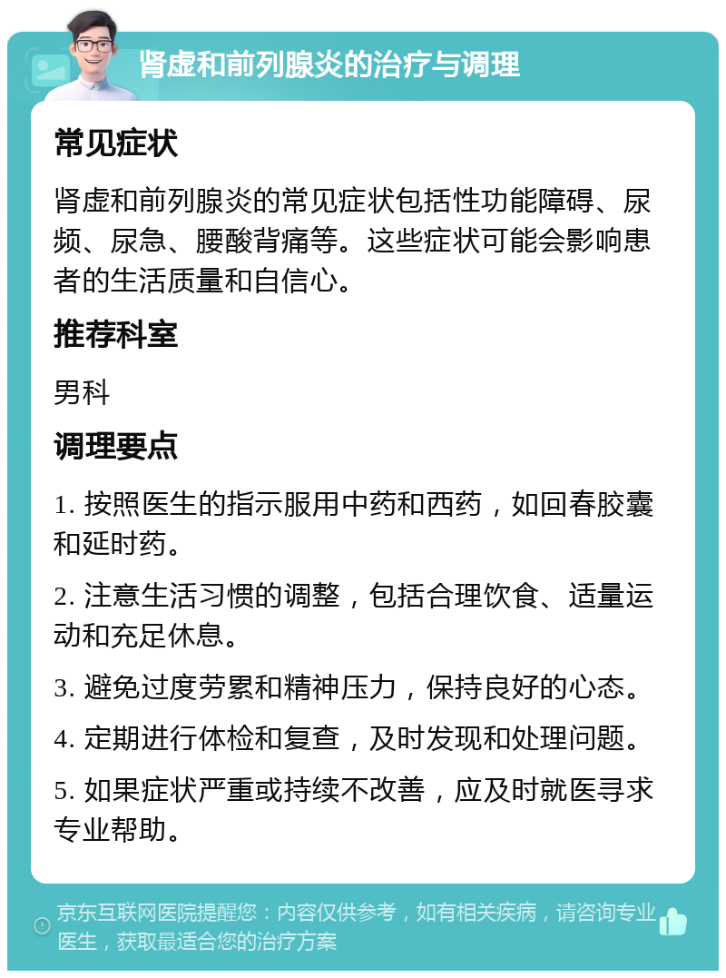 肾虚和前列腺炎的治疗与调理 常见症状 肾虚和前列腺炎的常见症状包括性功能障碍、尿频、尿急、腰酸背痛等。这些症状可能会影响患者的生活质量和自信心。 推荐科室 男科 调理要点 1. 按照医生的指示服用中药和西药，如回春胶囊和延时药。 2. 注意生活习惯的调整，包括合理饮食、适量运动和充足休息。 3. 避免过度劳累和精神压力，保持良好的心态。 4. 定期进行体检和复查，及时发现和处理问题。 5. 如果症状严重或持续不改善，应及时就医寻求专业帮助。