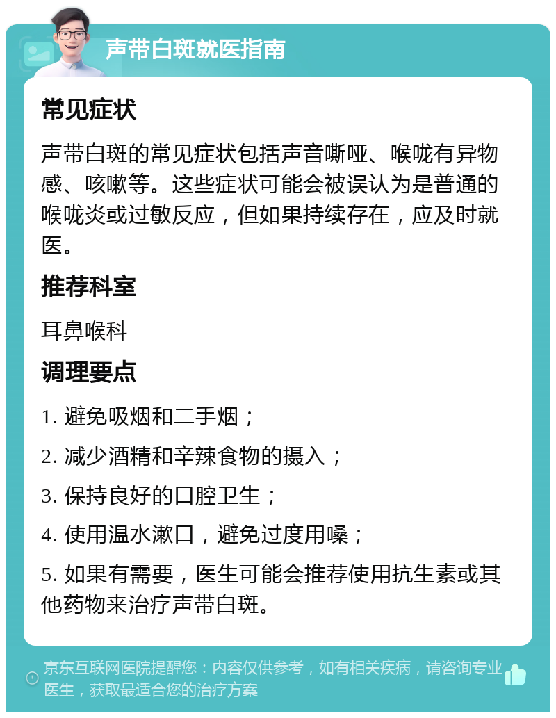 声带白斑就医指南 常见症状 声带白斑的常见症状包括声音嘶哑、喉咙有异物感、咳嗽等。这些症状可能会被误认为是普通的喉咙炎或过敏反应，但如果持续存在，应及时就医。 推荐科室 耳鼻喉科 调理要点 1. 避免吸烟和二手烟； 2. 减少酒精和辛辣食物的摄入； 3. 保持良好的口腔卫生； 4. 使用温水漱口，避免过度用嗓； 5. 如果有需要，医生可能会推荐使用抗生素或其他药物来治疗声带白斑。