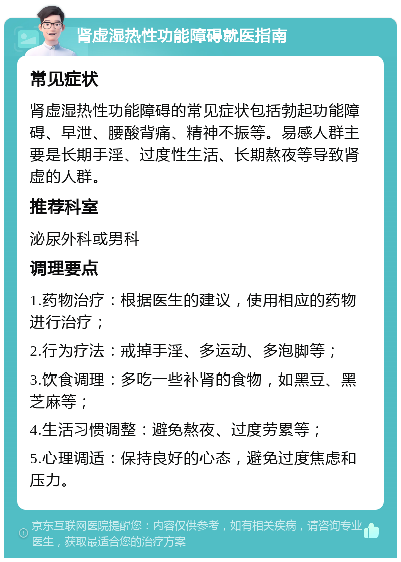 肾虚湿热性功能障碍就医指南 常见症状 肾虚湿热性功能障碍的常见症状包括勃起功能障碍、早泄、腰酸背痛、精神不振等。易感人群主要是长期手淫、过度性生活、长期熬夜等导致肾虚的人群。 推荐科室 泌尿外科或男科 调理要点 1.药物治疗：根据医生的建议，使用相应的药物进行治疗； 2.行为疗法：戒掉手淫、多运动、多泡脚等； 3.饮食调理：多吃一些补肾的食物，如黑豆、黑芝麻等； 4.生活习惯调整：避免熬夜、过度劳累等； 5.心理调适：保持良好的心态，避免过度焦虑和压力。