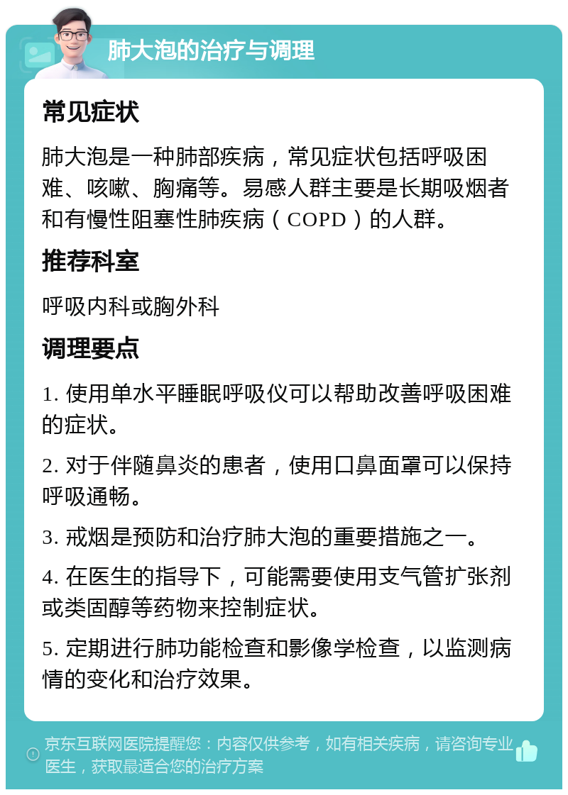 肺大泡的治疗与调理 常见症状 肺大泡是一种肺部疾病，常见症状包括呼吸困难、咳嗽、胸痛等。易感人群主要是长期吸烟者和有慢性阻塞性肺疾病（COPD）的人群。 推荐科室 呼吸内科或胸外科 调理要点 1. 使用单水平睡眠呼吸仪可以帮助改善呼吸困难的症状。 2. 对于伴随鼻炎的患者，使用口鼻面罩可以保持呼吸通畅。 3. 戒烟是预防和治疗肺大泡的重要措施之一。 4. 在医生的指导下，可能需要使用支气管扩张剂或类固醇等药物来控制症状。 5. 定期进行肺功能检查和影像学检查，以监测病情的变化和治疗效果。