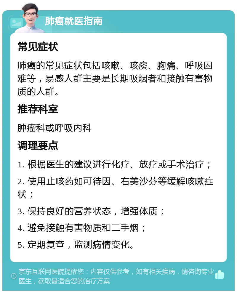 肺癌就医指南 常见症状 肺癌的常见症状包括咳嗽、咳痰、胸痛、呼吸困难等，易感人群主要是长期吸烟者和接触有害物质的人群。 推荐科室 肿瘤科或呼吸内科 调理要点 1. 根据医生的建议进行化疗、放疗或手术治疗； 2. 使用止咳药如可待因、右美沙芬等缓解咳嗽症状； 3. 保持良好的营养状态，增强体质； 4. 避免接触有害物质和二手烟； 5. 定期复查，监测病情变化。