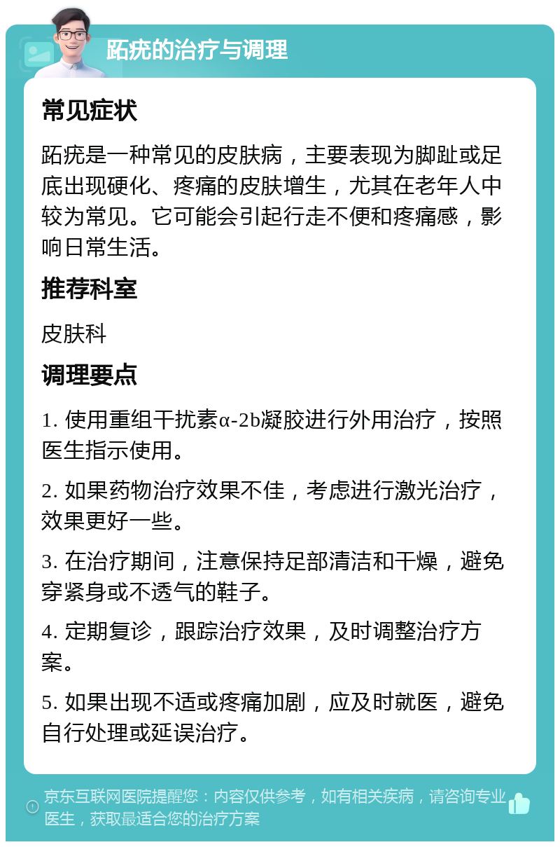 跖疣的治疗与调理 常见症状 跖疣是一种常见的皮肤病，主要表现为脚趾或足底出现硬化、疼痛的皮肤增生，尤其在老年人中较为常见。它可能会引起行走不便和疼痛感，影响日常生活。 推荐科室 皮肤科 调理要点 1. 使用重组干扰素α-2b凝胶进行外用治疗，按照医生指示使用。 2. 如果药物治疗效果不佳，考虑进行激光治疗，效果更好一些。 3. 在治疗期间，注意保持足部清洁和干燥，避免穿紧身或不透气的鞋子。 4. 定期复诊，跟踪治疗效果，及时调整治疗方案。 5. 如果出现不适或疼痛加剧，应及时就医，避免自行处理或延误治疗。