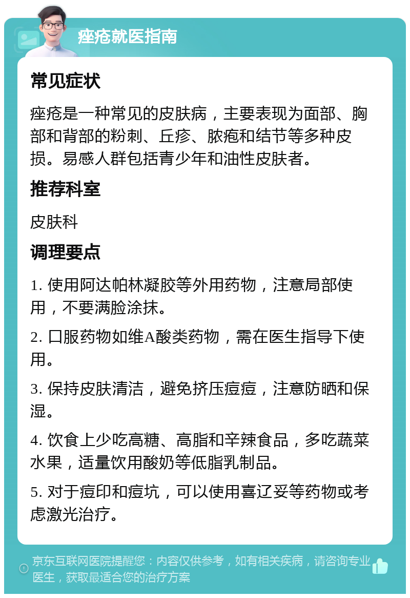 痤疮就医指南 常见症状 痤疮是一种常见的皮肤病，主要表现为面部、胸部和背部的粉刺、丘疹、脓疱和结节等多种皮损。易感人群包括青少年和油性皮肤者。 推荐科室 皮肤科 调理要点 1. 使用阿达帕林凝胶等外用药物，注意局部使用，不要满脸涂抹。 2. 口服药物如维A酸类药物，需在医生指导下使用。 3. 保持皮肤清洁，避免挤压痘痘，注意防晒和保湿。 4. 饮食上少吃高糖、高脂和辛辣食品，多吃蔬菜水果，适量饮用酸奶等低脂乳制品。 5. 对于痘印和痘坑，可以使用喜辽妥等药物或考虑激光治疗。