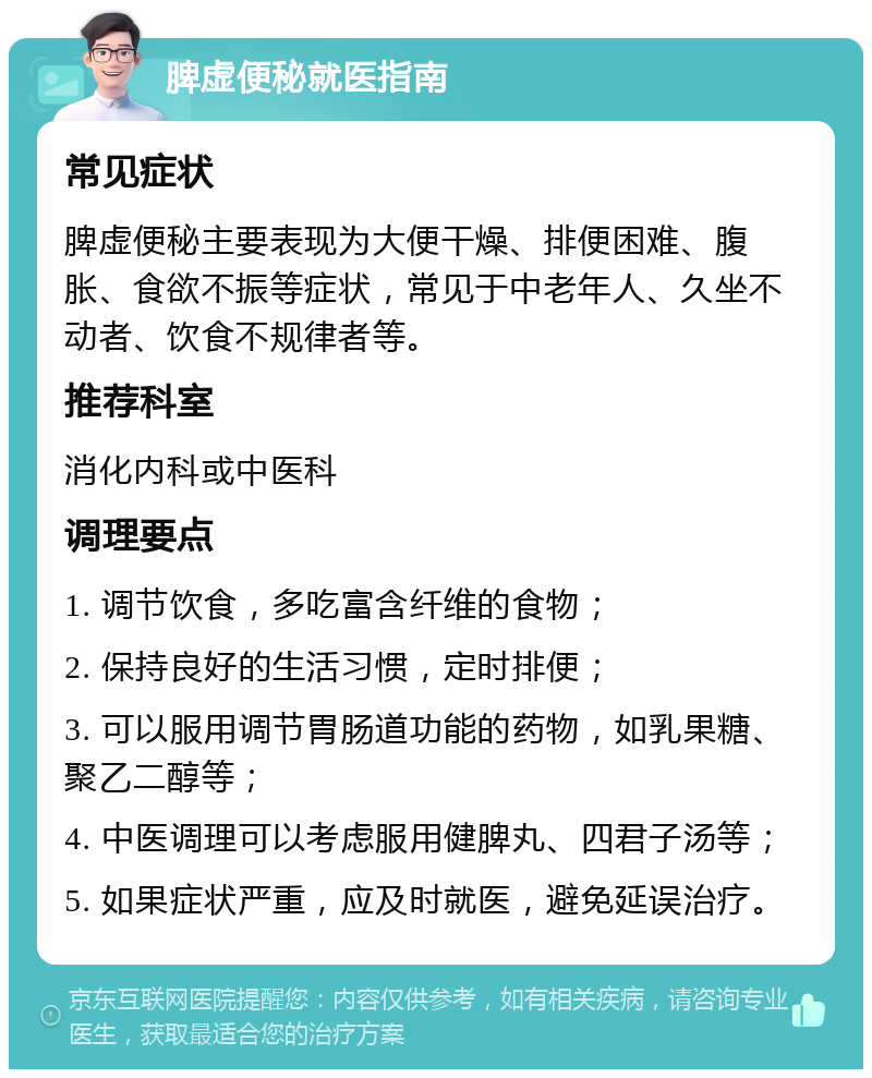 脾虚便秘就医指南 常见症状 脾虚便秘主要表现为大便干燥、排便困难、腹胀、食欲不振等症状，常见于中老年人、久坐不动者、饮食不规律者等。 推荐科室 消化内科或中医科 调理要点 1. 调节饮食，多吃富含纤维的食物； 2. 保持良好的生活习惯，定时排便； 3. 可以服用调节胃肠道功能的药物，如乳果糖、聚乙二醇等； 4. 中医调理可以考虑服用健脾丸、四君子汤等； 5. 如果症状严重，应及时就医，避免延误治疗。