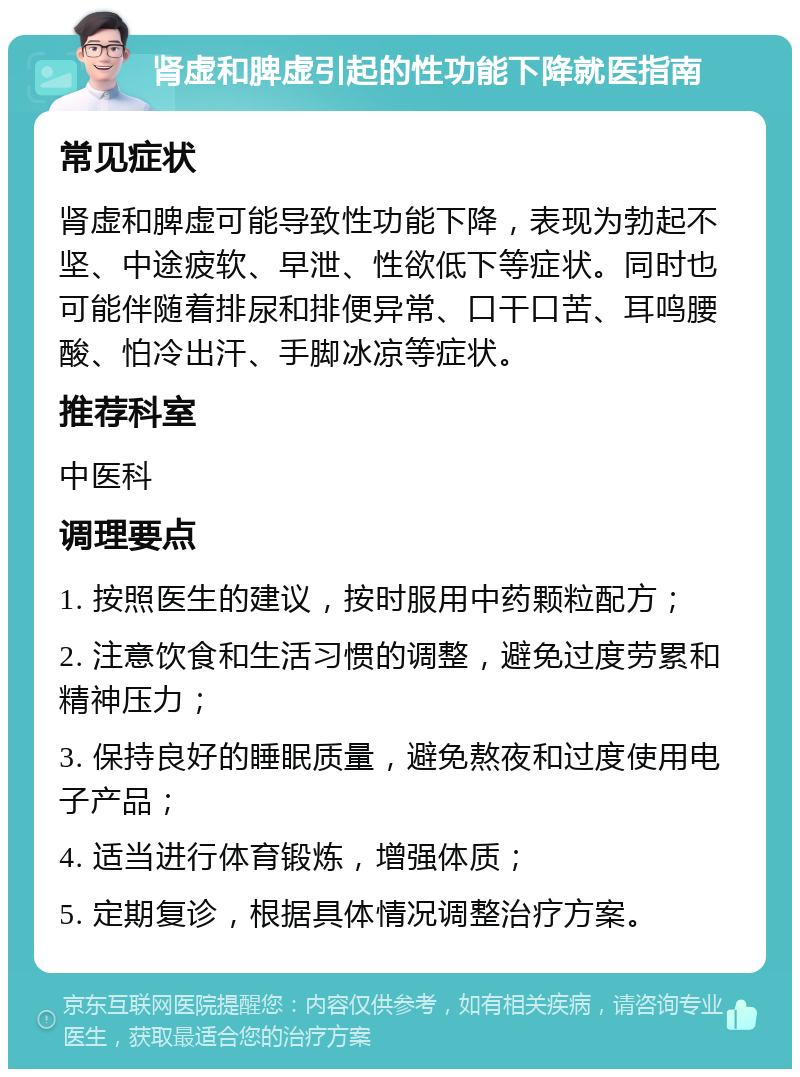 肾虚和脾虚引起的性功能下降就医指南 常见症状 肾虚和脾虚可能导致性功能下降，表现为勃起不坚、中途疲软、早泄、性欲低下等症状。同时也可能伴随着排尿和排便异常、口干口苦、耳鸣腰酸、怕冷出汗、手脚冰凉等症状。 推荐科室 中医科 调理要点 1. 按照医生的建议，按时服用中药颗粒配方； 2. 注意饮食和生活习惯的调整，避免过度劳累和精神压力； 3. 保持良好的睡眠质量，避免熬夜和过度使用电子产品； 4. 适当进行体育锻炼，增强体质； 5. 定期复诊，根据具体情况调整治疗方案。