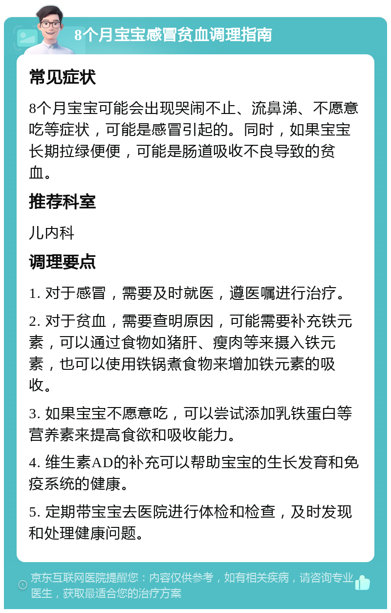 8个月宝宝感冒贫血调理指南 常见症状 8个月宝宝可能会出现哭闹不止、流鼻涕、不愿意吃等症状，可能是感冒引起的。同时，如果宝宝长期拉绿便便，可能是肠道吸收不良导致的贫血。 推荐科室 儿内科 调理要点 1. 对于感冒，需要及时就医，遵医嘱进行治疗。 2. 对于贫血，需要查明原因，可能需要补充铁元素，可以通过食物如猪肝、瘦肉等来摄入铁元素，也可以使用铁锅煮食物来增加铁元素的吸收。 3. 如果宝宝不愿意吃，可以尝试添加乳铁蛋白等营养素来提高食欲和吸收能力。 4. 维生素AD的补充可以帮助宝宝的生长发育和免疫系统的健康。 5. 定期带宝宝去医院进行体检和检查，及时发现和处理健康问题。