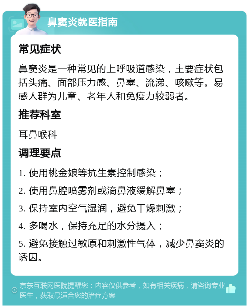 鼻窦炎就医指南 常见症状 鼻窦炎是一种常见的上呼吸道感染，主要症状包括头痛、面部压力感、鼻塞、流涕、咳嗽等。易感人群为儿童、老年人和免疫力较弱者。 推荐科室 耳鼻喉科 调理要点 1. 使用桃金娘等抗生素控制感染； 2. 使用鼻腔喷雾剂或滴鼻液缓解鼻塞； 3. 保持室内空气湿润，避免干燥刺激； 4. 多喝水，保持充足的水分摄入； 5. 避免接触过敏原和刺激性气体，减少鼻窦炎的诱因。