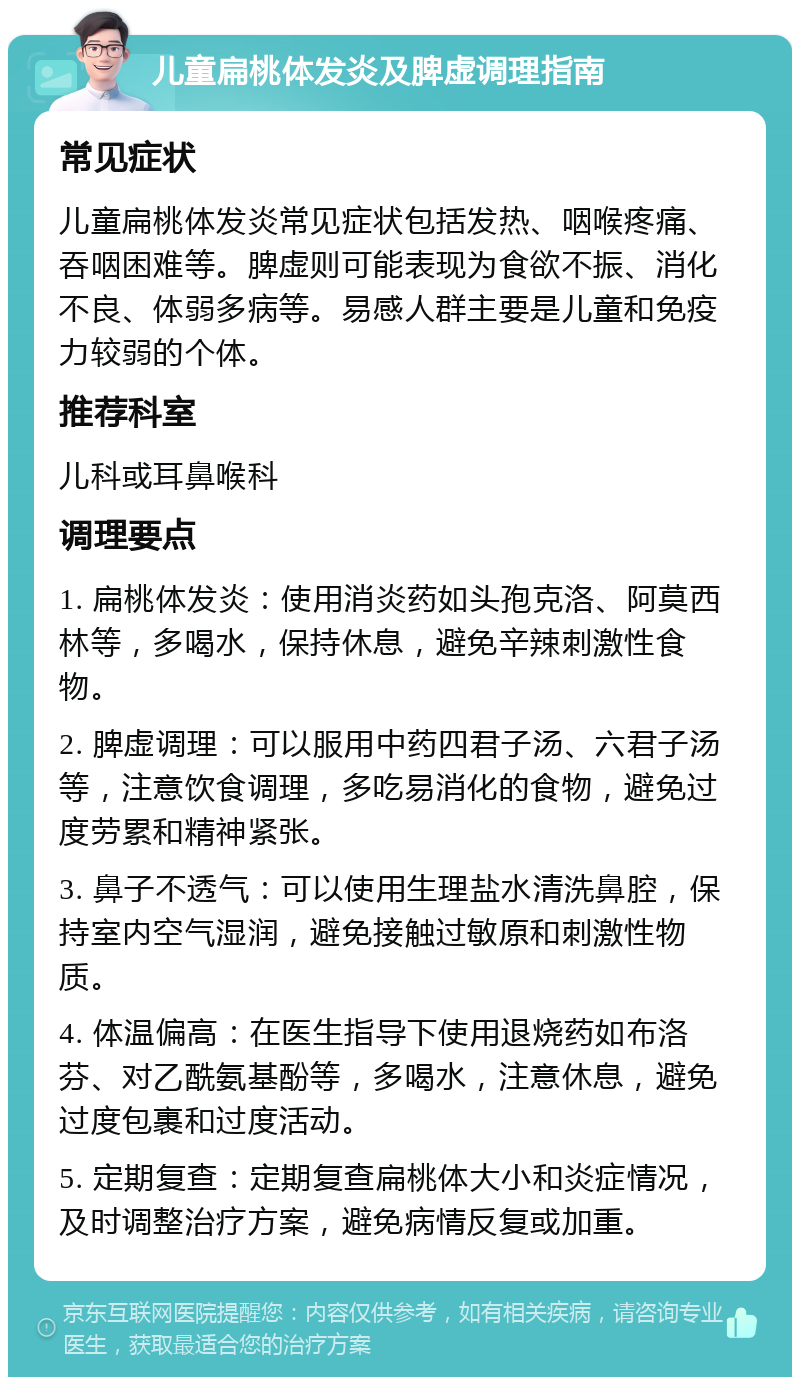 儿童扁桃体发炎及脾虚调理指南 常见症状 儿童扁桃体发炎常见症状包括发热、咽喉疼痛、吞咽困难等。脾虚则可能表现为食欲不振、消化不良、体弱多病等。易感人群主要是儿童和免疫力较弱的个体。 推荐科室 儿科或耳鼻喉科 调理要点 1. 扁桃体发炎：使用消炎药如头孢克洛、阿莫西林等，多喝水，保持休息，避免辛辣刺激性食物。 2. 脾虚调理：可以服用中药四君子汤、六君子汤等，注意饮食调理，多吃易消化的食物，避免过度劳累和精神紧张。 3. 鼻子不透气：可以使用生理盐水清洗鼻腔，保持室内空气湿润，避免接触过敏原和刺激性物质。 4. 体温偏高：在医生指导下使用退烧药如布洛芬、对乙酰氨基酚等，多喝水，注意休息，避免过度包裹和过度活动。 5. 定期复查：定期复查扁桃体大小和炎症情况，及时调整治疗方案，避免病情反复或加重。