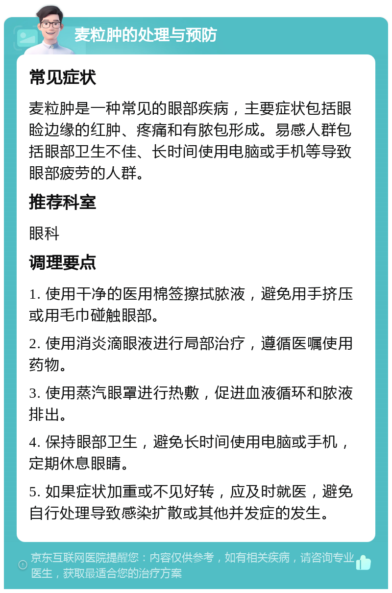 麦粒肿的处理与预防 常见症状 麦粒肿是一种常见的眼部疾病，主要症状包括眼睑边缘的红肿、疼痛和有脓包形成。易感人群包括眼部卫生不佳、长时间使用电脑或手机等导致眼部疲劳的人群。 推荐科室 眼科 调理要点 1. 使用干净的医用棉签擦拭脓液，避免用手挤压或用毛巾碰触眼部。 2. 使用消炎滴眼液进行局部治疗，遵循医嘱使用药物。 3. 使用蒸汽眼罩进行热敷，促进血液循环和脓液排出。 4. 保持眼部卫生，避免长时间使用电脑或手机，定期休息眼睛。 5. 如果症状加重或不见好转，应及时就医，避免自行处理导致感染扩散或其他并发症的发生。