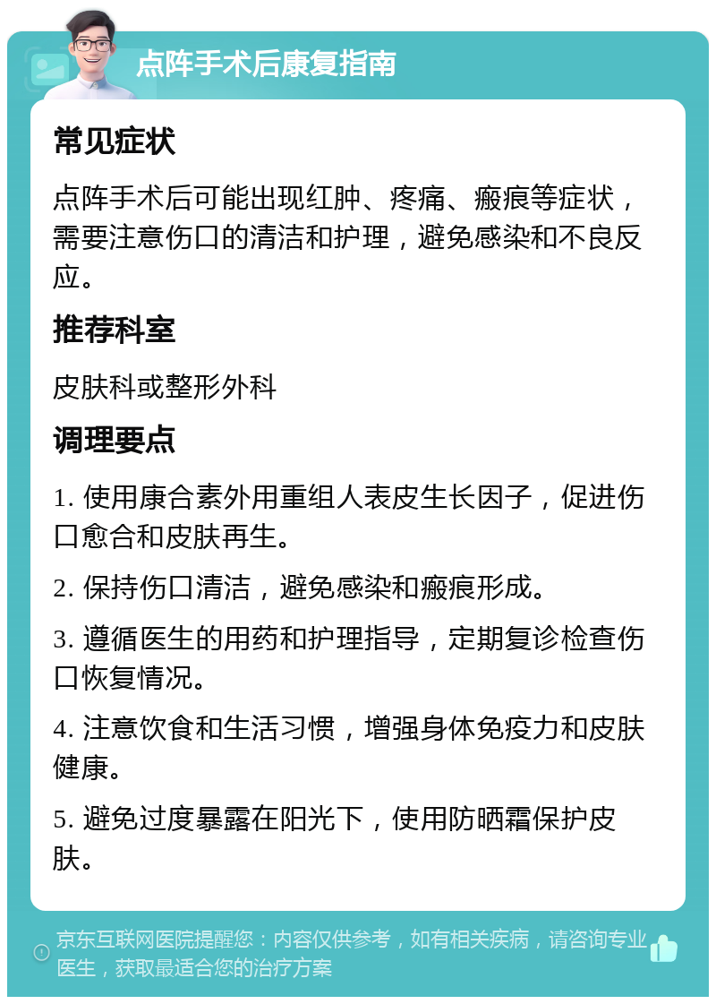 点阵手术后康复指南 常见症状 点阵手术后可能出现红肿、疼痛、瘢痕等症状，需要注意伤口的清洁和护理，避免感染和不良反应。 推荐科室 皮肤科或整形外科 调理要点 1. 使用康合素外用重组人表皮生长因子，促进伤口愈合和皮肤再生。 2. 保持伤口清洁，避免感染和瘢痕形成。 3. 遵循医生的用药和护理指导，定期复诊检查伤口恢复情况。 4. 注意饮食和生活习惯，增强身体免疫力和皮肤健康。 5. 避免过度暴露在阳光下，使用防晒霜保护皮肤。