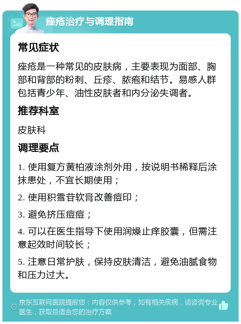 痤疮治疗与调理指南 常见症状 痤疮是一种常见的皮肤病，主要表现为面部、胸部和背部的粉刺、丘疹、脓疱和结节。易感人群包括青少年、油性皮肤者和内分泌失调者。 推荐科室 皮肤科 调理要点 1. 使用复方黄柏液涂剂外用，按说明书稀释后涂抹患处，不宜长期使用； 2. 使用积雪苷软膏改善痘印； 3. 避免挤压痘痘； 4. 可以在医生指导下使用润燥止痒胶囊，但需注意起效时间较长； 5. 注意日常护肤，保持皮肤清洁，避免油腻食物和压力过大。