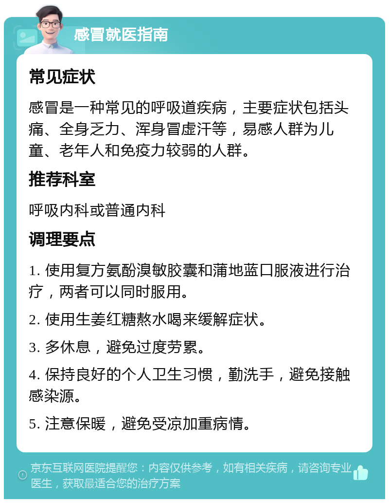 感冒就医指南 常见症状 感冒是一种常见的呼吸道疾病，主要症状包括头痛、全身乏力、浑身冒虚汗等，易感人群为儿童、老年人和免疫力较弱的人群。 推荐科室 呼吸内科或普通内科 调理要点 1. 使用复方氨酚溴敏胶囊和蒲地蓝口服液进行治疗，两者可以同时服用。 2. 使用生姜红糖熬水喝来缓解症状。 3. 多休息，避免过度劳累。 4. 保持良好的个人卫生习惯，勤洗手，避免接触感染源。 5. 注意保暖，避免受凉加重病情。