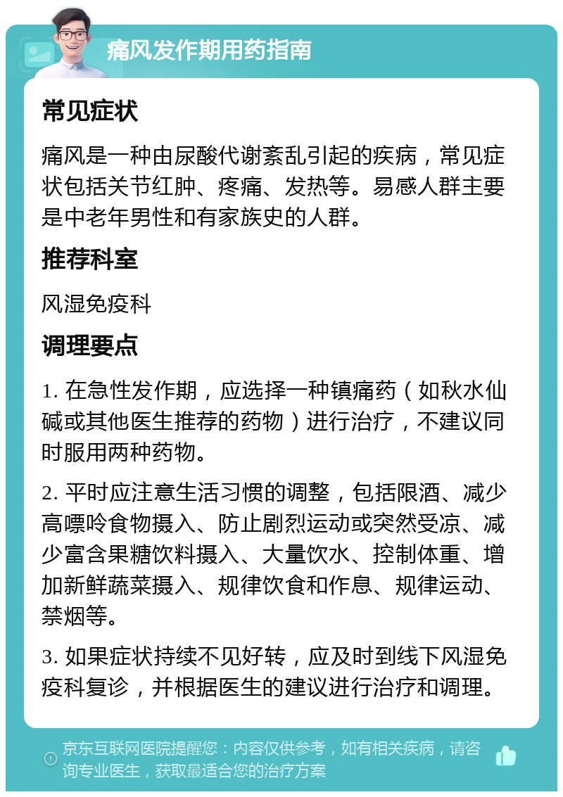 痛风发作期用药指南 常见症状 痛风是一种由尿酸代谢紊乱引起的疾病，常见症状包括关节红肿、疼痛、发热等。易感人群主要是中老年男性和有家族史的人群。 推荐科室 风湿免疫科 调理要点 1. 在急性发作期，应选择一种镇痛药（如秋水仙碱或其他医生推荐的药物）进行治疗，不建议同时服用两种药物。 2. 平时应注意生活习惯的调整，包括限酒、减少高嘌呤食物摄入、防止剧烈运动或突然受凉、减少富含果糖饮料摄入、大量饮水、控制体重、增加新鲜蔬菜摄入、规律饮食和作息、规律运动、禁烟等。 3. 如果症状持续不见好转，应及时到线下风湿免疫科复诊，并根据医生的建议进行治疗和调理。