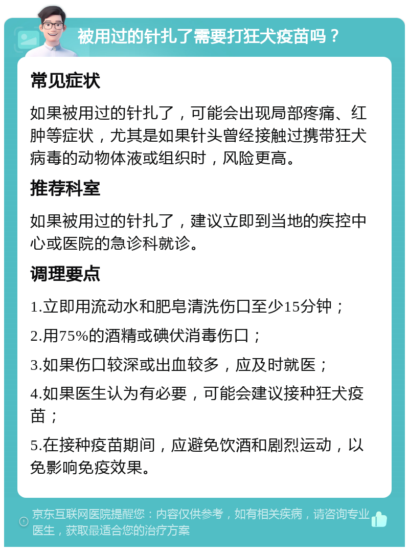 被用过的针扎了需要打狂犬疫苗吗？ 常见症状 如果被用过的针扎了，可能会出现局部疼痛、红肿等症状，尤其是如果针头曾经接触过携带狂犬病毒的动物体液或组织时，风险更高。 推荐科室 如果被用过的针扎了，建议立即到当地的疾控中心或医院的急诊科就诊。 调理要点 1.立即用流动水和肥皂清洗伤口至少15分钟； 2.用75%的酒精或碘伏消毒伤口； 3.如果伤口较深或出血较多，应及时就医； 4.如果医生认为有必要，可能会建议接种狂犬疫苗； 5.在接种疫苗期间，应避免饮酒和剧烈运动，以免影响免疫效果。