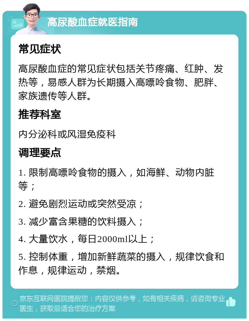 高尿酸血症就医指南 常见症状 高尿酸血症的常见症状包括关节疼痛、红肿、发热等，易感人群为长期摄入高嘌呤食物、肥胖、家族遗传等人群。 推荐科室 内分泌科或风湿免疫科 调理要点 1. 限制高嘌呤食物的摄入，如海鲜、动物内脏等； 2. 避免剧烈运动或突然受凉； 3. 减少富含果糖的饮料摄入； 4. 大量饮水，每日2000ml以上； 5. 控制体重，增加新鲜蔬菜的摄入，规律饮食和作息，规律运动，禁烟。