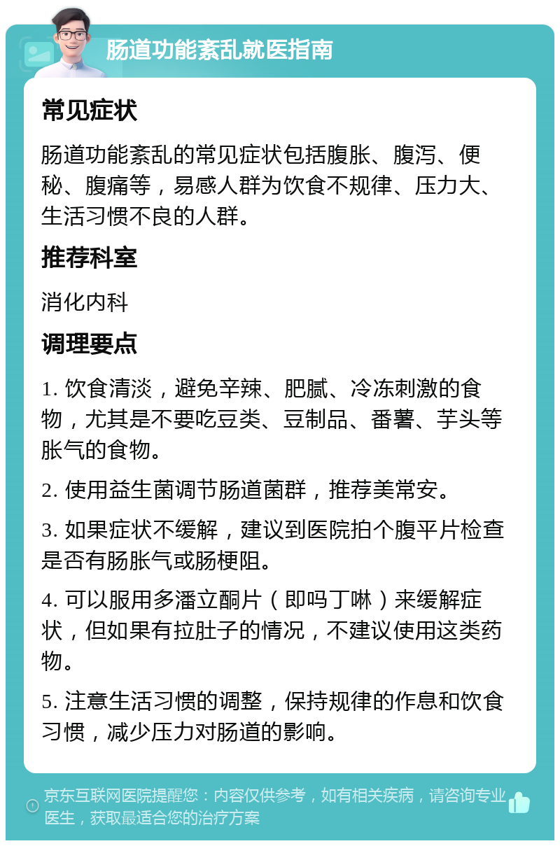 肠道功能紊乱就医指南 常见症状 肠道功能紊乱的常见症状包括腹胀、腹泻、便秘、腹痛等，易感人群为饮食不规律、压力大、生活习惯不良的人群。 推荐科室 消化内科 调理要点 1. 饮食清淡，避免辛辣、肥腻、冷冻刺激的食物，尤其是不要吃豆类、豆制品、番薯、芋头等胀气的食物。 2. 使用益生菌调节肠道菌群，推荐美常安。 3. 如果症状不缓解，建议到医院拍个腹平片检查是否有肠胀气或肠梗阻。 4. 可以服用多潘立酮片（即吗丁啉）来缓解症状，但如果有拉肚子的情况，不建议使用这类药物。 5. 注意生活习惯的调整，保持规律的作息和饮食习惯，减少压力对肠道的影响。