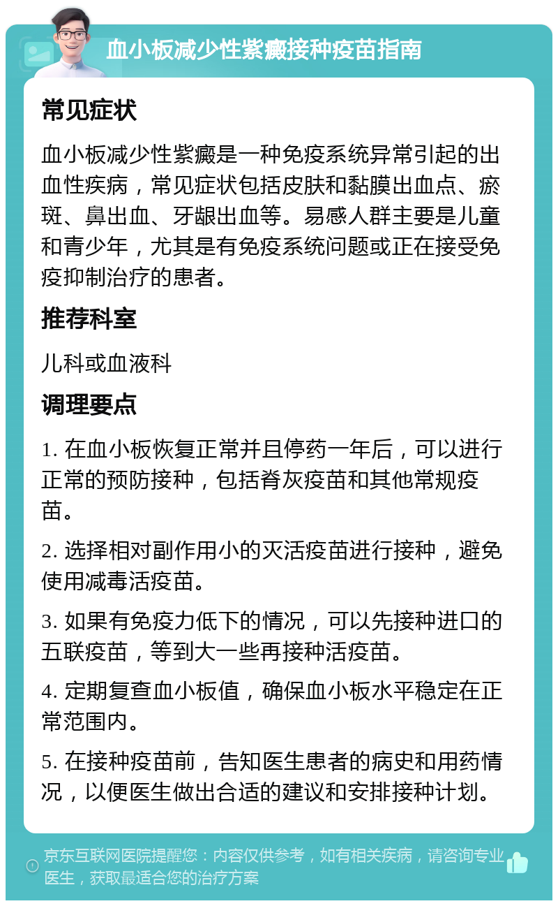 血小板减少性紫癜接种疫苗指南 常见症状 血小板减少性紫癜是一种免疫系统异常引起的出血性疾病，常见症状包括皮肤和黏膜出血点、瘀斑、鼻出血、牙龈出血等。易感人群主要是儿童和青少年，尤其是有免疫系统问题或正在接受免疫抑制治疗的患者。 推荐科室 儿科或血液科 调理要点 1. 在血小板恢复正常并且停药一年后，可以进行正常的预防接种，包括脊灰疫苗和其他常规疫苗。 2. 选择相对副作用小的灭活疫苗进行接种，避免使用减毒活疫苗。 3. 如果有免疫力低下的情况，可以先接种进口的五联疫苗，等到大一些再接种活疫苗。 4. 定期复查血小板值，确保血小板水平稳定在正常范围内。 5. 在接种疫苗前，告知医生患者的病史和用药情况，以便医生做出合适的建议和安排接种计划。