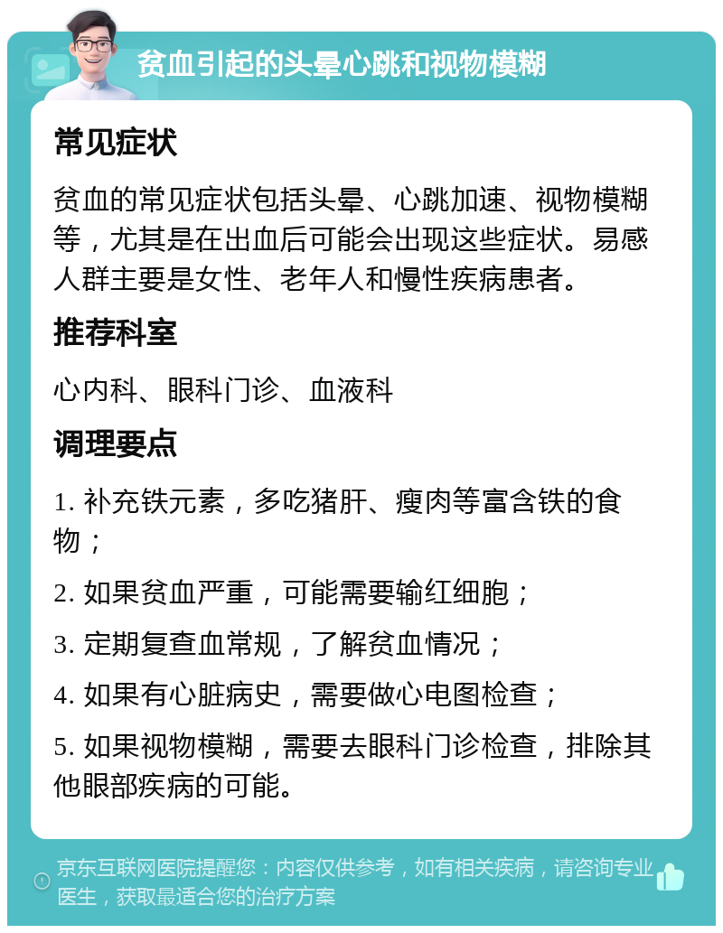 贫血引起的头晕心跳和视物模糊 常见症状 贫血的常见症状包括头晕、心跳加速、视物模糊等，尤其是在出血后可能会出现这些症状。易感人群主要是女性、老年人和慢性疾病患者。 推荐科室 心内科、眼科门诊、血液科 调理要点 1. 补充铁元素，多吃猪肝、瘦肉等富含铁的食物； 2. 如果贫血严重，可能需要输红细胞； 3. 定期复查血常规，了解贫血情况； 4. 如果有心脏病史，需要做心电图检查； 5. 如果视物模糊，需要去眼科门诊检查，排除其他眼部疾病的可能。