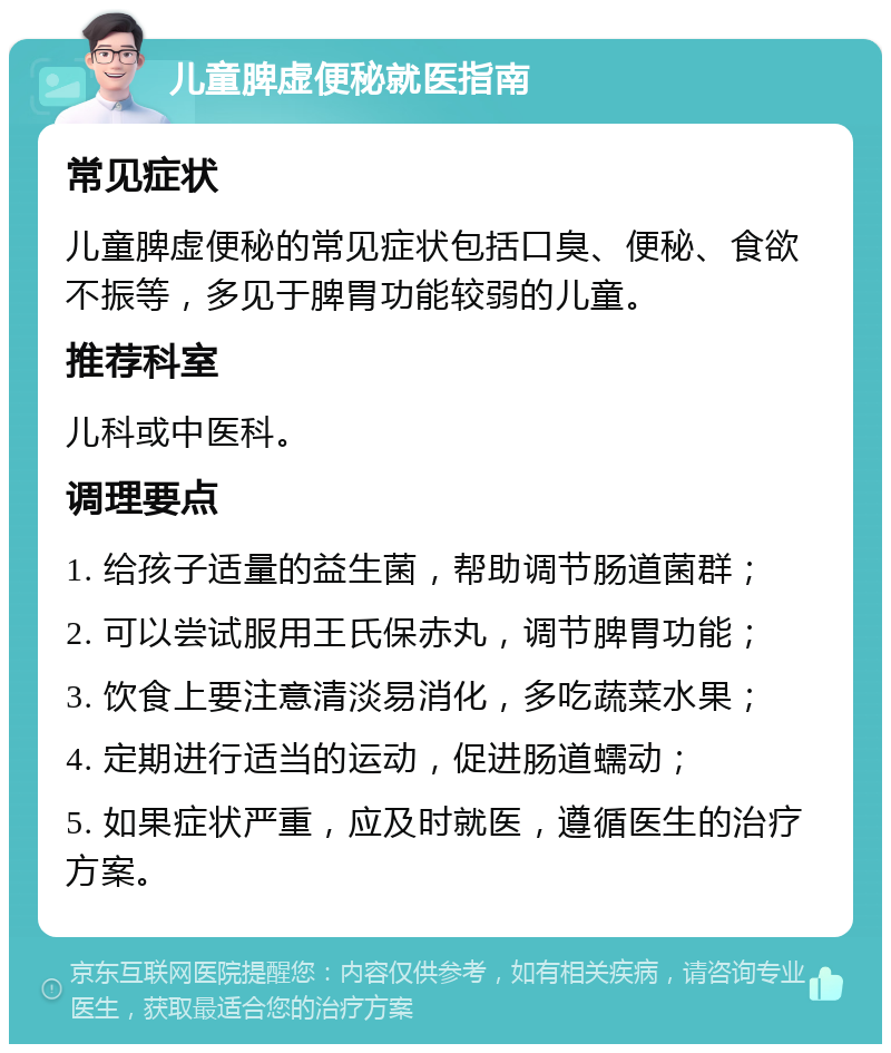 儿童脾虚便秘就医指南 常见症状 儿童脾虚便秘的常见症状包括口臭、便秘、食欲不振等，多见于脾胃功能较弱的儿童。 推荐科室 儿科或中医科。 调理要点 1. 给孩子适量的益生菌，帮助调节肠道菌群； 2. 可以尝试服用王氏保赤丸，调节脾胃功能； 3. 饮食上要注意清淡易消化，多吃蔬菜水果； 4. 定期进行适当的运动，促进肠道蠕动； 5. 如果症状严重，应及时就医，遵循医生的治疗方案。