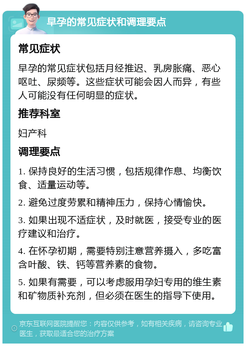 早孕的常见症状和调理要点 常见症状 早孕的常见症状包括月经推迟、乳房胀痛、恶心呕吐、尿频等。这些症状可能会因人而异，有些人可能没有任何明显的症状。 推荐科室 妇产科 调理要点 1. 保持良好的生活习惯，包括规律作息、均衡饮食、适量运动等。 2. 避免过度劳累和精神压力，保持心情愉快。 3. 如果出现不适症状，及时就医，接受专业的医疗建议和治疗。 4. 在怀孕初期，需要特别注意营养摄入，多吃富含叶酸、铁、钙等营养素的食物。 5. 如果有需要，可以考虑服用孕妇专用的维生素和矿物质补充剂，但必须在医生的指导下使用。