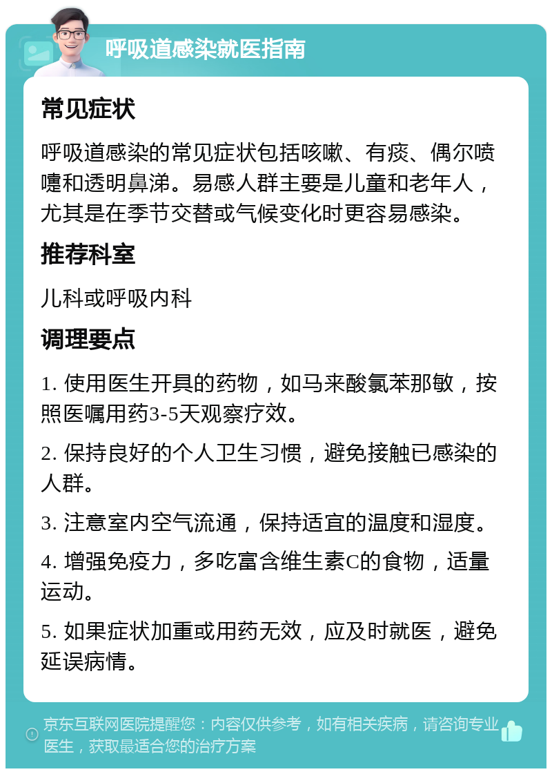 呼吸道感染就医指南 常见症状 呼吸道感染的常见症状包括咳嗽、有痰、偶尔喷嚏和透明鼻涕。易感人群主要是儿童和老年人，尤其是在季节交替或气候变化时更容易感染。 推荐科室 儿科或呼吸内科 调理要点 1. 使用医生开具的药物，如马来酸氯苯那敏，按照医嘱用药3-5天观察疗效。 2. 保持良好的个人卫生习惯，避免接触已感染的人群。 3. 注意室内空气流通，保持适宜的温度和湿度。 4. 增强免疫力，多吃富含维生素C的食物，适量运动。 5. 如果症状加重或用药无效，应及时就医，避免延误病情。