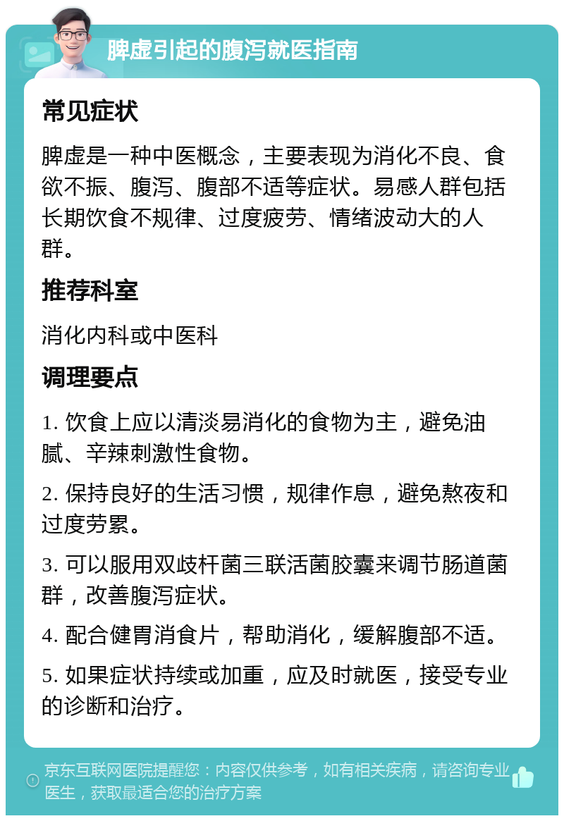 脾虚引起的腹泻就医指南 常见症状 脾虚是一种中医概念，主要表现为消化不良、食欲不振、腹泻、腹部不适等症状。易感人群包括长期饮食不规律、过度疲劳、情绪波动大的人群。 推荐科室 消化内科或中医科 调理要点 1. 饮食上应以清淡易消化的食物为主，避免油腻、辛辣刺激性食物。 2. 保持良好的生活习惯，规律作息，避免熬夜和过度劳累。 3. 可以服用双歧杆菌三联活菌胶囊来调节肠道菌群，改善腹泻症状。 4. 配合健胃消食片，帮助消化，缓解腹部不适。 5. 如果症状持续或加重，应及时就医，接受专业的诊断和治疗。