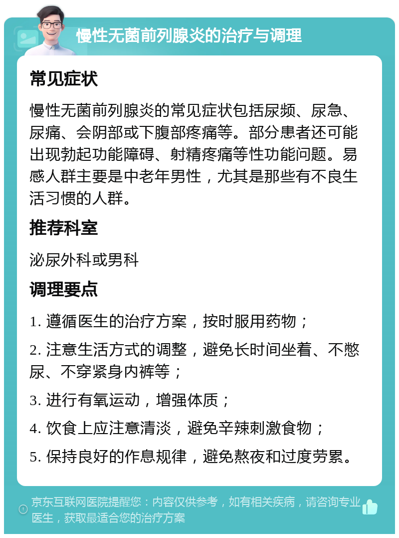 慢性无菌前列腺炎的治疗与调理 常见症状 慢性无菌前列腺炎的常见症状包括尿频、尿急、尿痛、会阴部或下腹部疼痛等。部分患者还可能出现勃起功能障碍、射精疼痛等性功能问题。易感人群主要是中老年男性，尤其是那些有不良生活习惯的人群。 推荐科室 泌尿外科或男科 调理要点 1. 遵循医生的治疗方案，按时服用药物； 2. 注意生活方式的调整，避免长时间坐着、不憋尿、不穿紧身内裤等； 3. 进行有氧运动，增强体质； 4. 饮食上应注意清淡，避免辛辣刺激食物； 5. 保持良好的作息规律，避免熬夜和过度劳累。