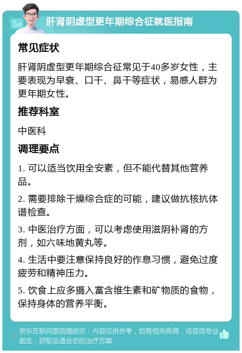 肝肾阴虚型更年期综合征就医指南 常见症状 肝肾阴虚型更年期综合征常见于40多岁女性，主要表现为早衰、口干、鼻干等症状，易感人群为更年期女性。 推荐科室 中医科 调理要点 1. 可以适当饮用全安素，但不能代替其他营养品。 2. 需要排除干燥综合症的可能，建议做抗核抗体谱检查。 3. 中医治疗方面，可以考虑使用滋阴补肾的方剂，如六味地黄丸等。 4. 生活中要注意保持良好的作息习惯，避免过度疲劳和精神压力。 5. 饮食上应多摄入富含维生素和矿物质的食物，保持身体的营养平衡。