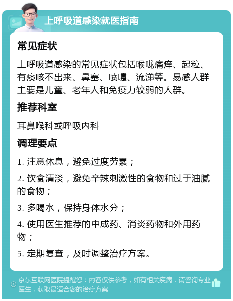 上呼吸道感染就医指南 常见症状 上呼吸道感染的常见症状包括喉咙痛痒、起粒、有痰咳不出来、鼻塞、喷嚏、流涕等。易感人群主要是儿童、老年人和免疫力较弱的人群。 推荐科室 耳鼻喉科或呼吸内科 调理要点 1. 注意休息，避免过度劳累； 2. 饮食清淡，避免辛辣刺激性的食物和过于油腻的食物； 3. 多喝水，保持身体水分； 4. 使用医生推荐的中成药、消炎药物和外用药物； 5. 定期复查，及时调整治疗方案。