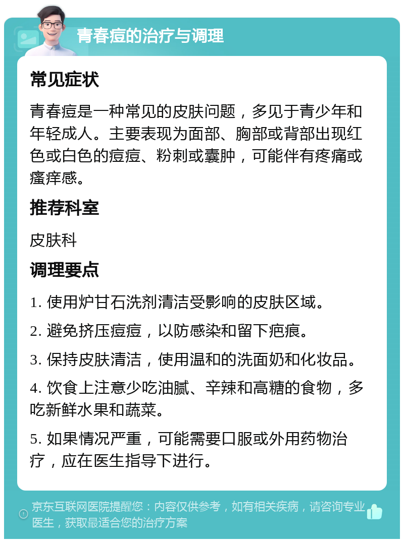 青春痘的治疗与调理 常见症状 青春痘是一种常见的皮肤问题，多见于青少年和年轻成人。主要表现为面部、胸部或背部出现红色或白色的痘痘、粉刺或囊肿，可能伴有疼痛或瘙痒感。 推荐科室 皮肤科 调理要点 1. 使用炉甘石洗剂清洁受影响的皮肤区域。 2. 避免挤压痘痘，以防感染和留下疤痕。 3. 保持皮肤清洁，使用温和的洗面奶和化妆品。 4. 饮食上注意少吃油腻、辛辣和高糖的食物，多吃新鲜水果和蔬菜。 5. 如果情况严重，可能需要口服或外用药物治疗，应在医生指导下进行。