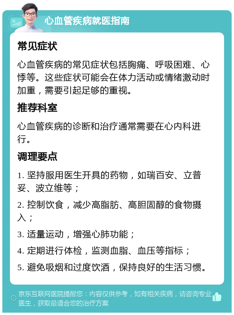 心血管疾病就医指南 常见症状 心血管疾病的常见症状包括胸痛、呼吸困难、心悸等。这些症状可能会在体力活动或情绪激动时加重，需要引起足够的重视。 推荐科室 心血管疾病的诊断和治疗通常需要在心内科进行。 调理要点 1. 坚持服用医生开具的药物，如瑞百安、立普妥、波立维等； 2. 控制饮食，减少高脂肪、高胆固醇的食物摄入； 3. 适量运动，增强心肺功能； 4. 定期进行体检，监测血脂、血压等指标； 5. 避免吸烟和过度饮酒，保持良好的生活习惯。