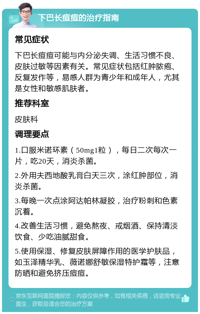 下巴长痘痘的治疗指南 常见症状 下巴长痘痘可能与内分泌失调、生活习惯不良、皮肤过敏等因素有关。常见症状包括红肿脓疱、反复发作等，易感人群为青少年和成年人，尤其是女性和敏感肌肤者。 推荐科室 皮肤科 调理要点 1.口服米诺环素（50mg1粒），每日二次每次一片，吃20天，消炎杀菌。 2.外用夫西地酸乳膏白天三次，涂红肿部位，消炎杀菌。 3.每晚一次点涂阿达帕林凝胶，治疗粉刺和色素沉着。 4.改善生活习惯，避免熬夜、戒烟酒、保持清淡饮食、少吃油腻甜食。 5.使用保湿、修复皮肤屏障作用的医学护肤品，如玉泽精华乳、薇诺娜舒敏保湿特护霜等，注意防晒和避免挤压痘痘。