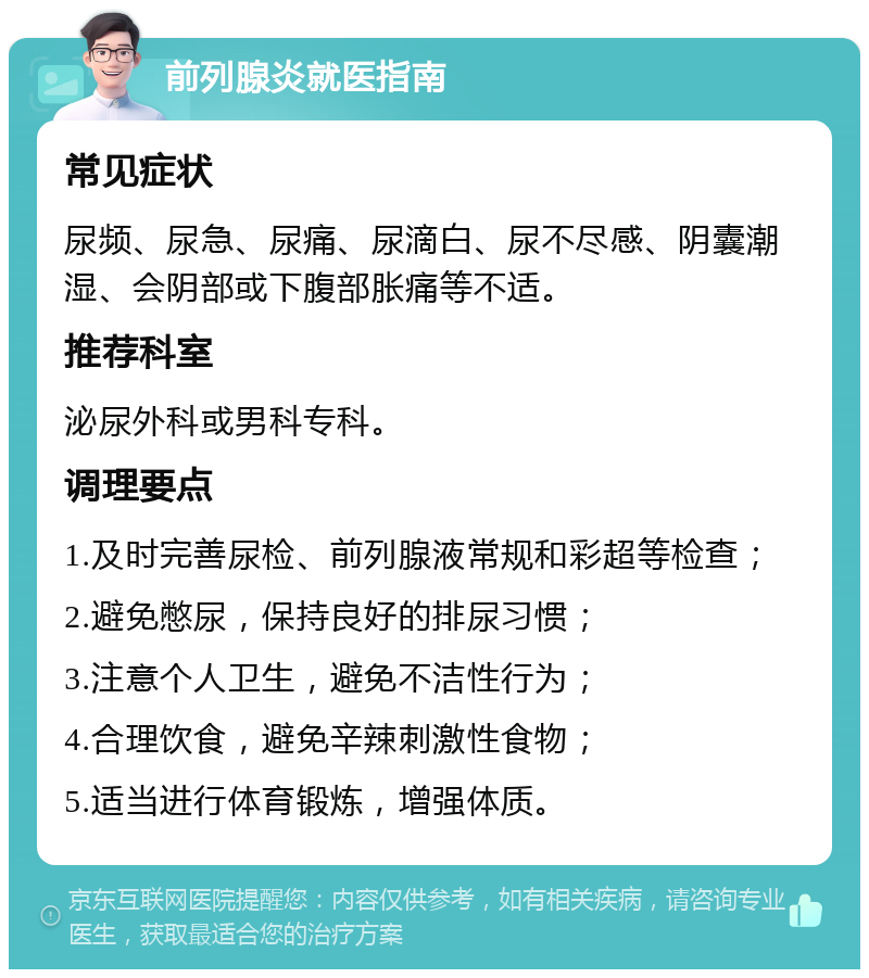 前列腺炎就医指南 常见症状 尿频、尿急、尿痛、尿滴白、尿不尽感、阴囊潮湿、会阴部或下腹部胀痛等不适。 推荐科室 泌尿外科或男科专科。 调理要点 1.及时完善尿检、前列腺液常规和彩超等检查； 2.避免憋尿，保持良好的排尿习惯； 3.注意个人卫生，避免不洁性行为； 4.合理饮食，避免辛辣刺激性食物； 5.适当进行体育锻炼，增强体质。