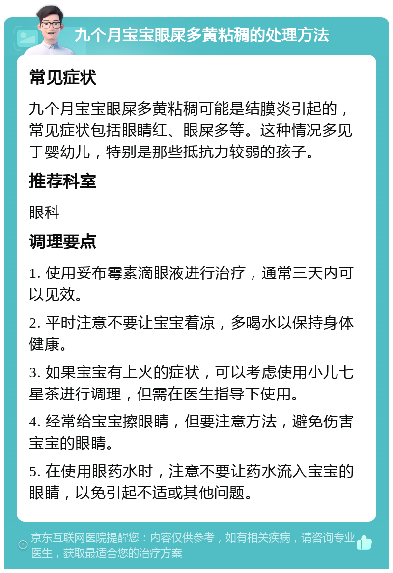 九个月宝宝眼屎多黄粘稠的处理方法 常见症状 九个月宝宝眼屎多黄粘稠可能是结膜炎引起的，常见症状包括眼睛红、眼屎多等。这种情况多见于婴幼儿，特别是那些抵抗力较弱的孩子。 推荐科室 眼科 调理要点 1. 使用妥布霉素滴眼液进行治疗，通常三天内可以见效。 2. 平时注意不要让宝宝着凉，多喝水以保持身体健康。 3. 如果宝宝有上火的症状，可以考虑使用小儿七星茶进行调理，但需在医生指导下使用。 4. 经常给宝宝擦眼睛，但要注意方法，避免伤害宝宝的眼睛。 5. 在使用眼药水时，注意不要让药水流入宝宝的眼睛，以免引起不适或其他问题。