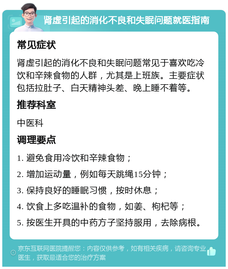 肾虚引起的消化不良和失眠问题就医指南 常见症状 肾虚引起的消化不良和失眠问题常见于喜欢吃冷饮和辛辣食物的人群，尤其是上班族。主要症状包括拉肚子、白天精神头差、晚上睡不着等。 推荐科室 中医科 调理要点 1. 避免食用冷饮和辛辣食物； 2. 增加运动量，例如每天跳绳15分钟； 3. 保持良好的睡眠习惯，按时休息； 4. 饮食上多吃温补的食物，如姜、枸杞等； 5. 按医生开具的中药方子坚持服用，去除病根。