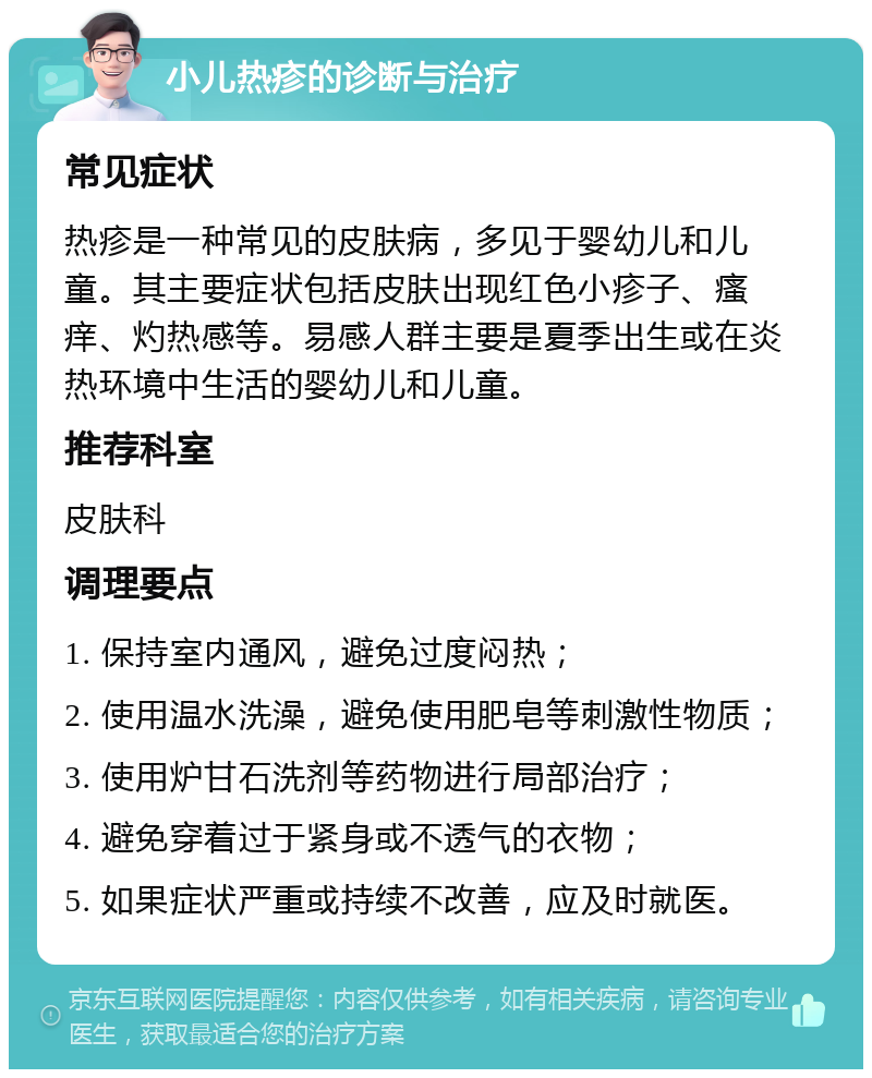 小儿热疹的诊断与治疗 常见症状 热疹是一种常见的皮肤病，多见于婴幼儿和儿童。其主要症状包括皮肤出现红色小疹子、瘙痒、灼热感等。易感人群主要是夏季出生或在炎热环境中生活的婴幼儿和儿童。 推荐科室 皮肤科 调理要点 1. 保持室内通风，避免过度闷热； 2. 使用温水洗澡，避免使用肥皂等刺激性物质； 3. 使用炉甘石洗剂等药物进行局部治疗； 4. 避免穿着过于紧身或不透气的衣物； 5. 如果症状严重或持续不改善，应及时就医。