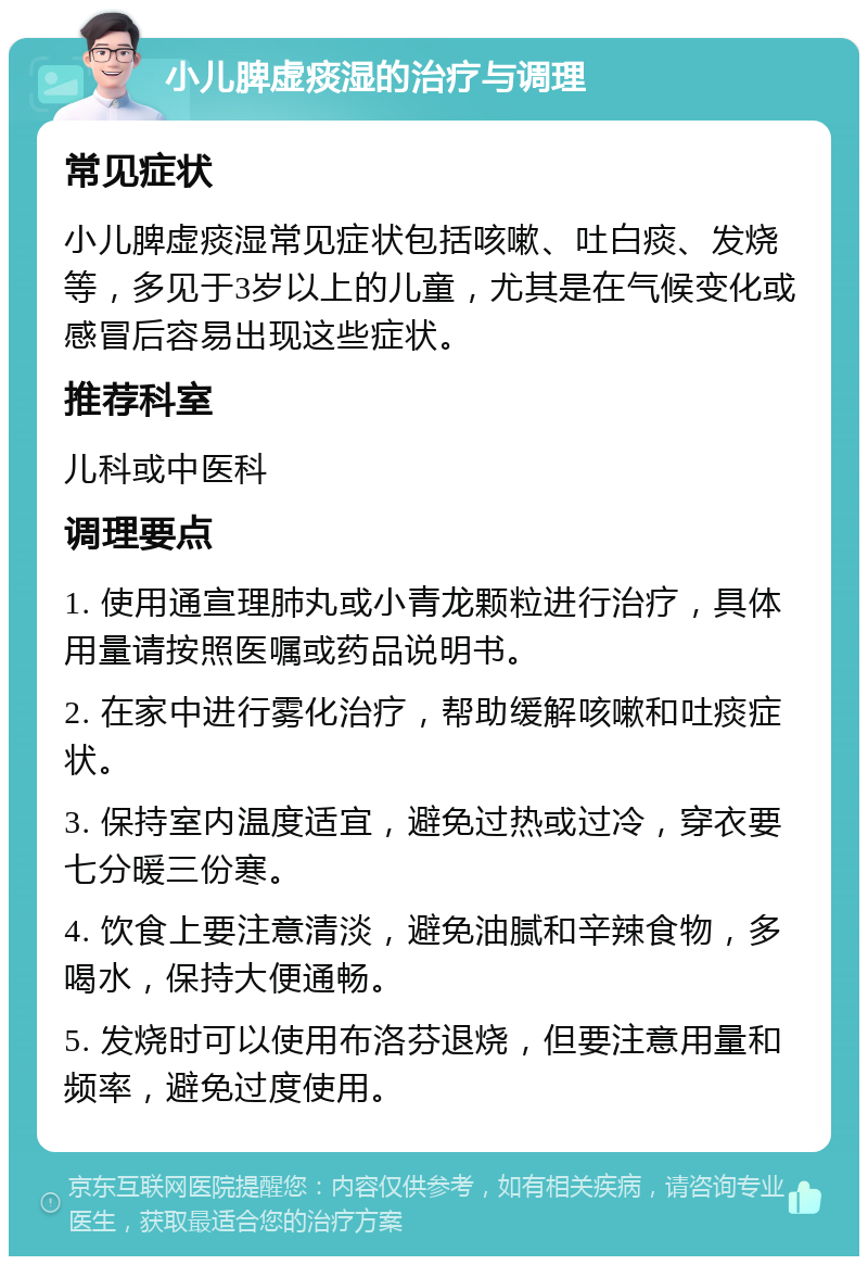 小儿脾虚痰湿的治疗与调理 常见症状 小儿脾虚痰湿常见症状包括咳嗽、吐白痰、发烧等，多见于3岁以上的儿童，尤其是在气候变化或感冒后容易出现这些症状。 推荐科室 儿科或中医科 调理要点 1. 使用通宣理肺丸或小青龙颗粒进行治疗，具体用量请按照医嘱或药品说明书。 2. 在家中进行雾化治疗，帮助缓解咳嗽和吐痰症状。 3. 保持室内温度适宜，避免过热或过冷，穿衣要七分暖三份寒。 4. 饮食上要注意清淡，避免油腻和辛辣食物，多喝水，保持大便通畅。 5. 发烧时可以使用布洛芬退烧，但要注意用量和频率，避免过度使用。