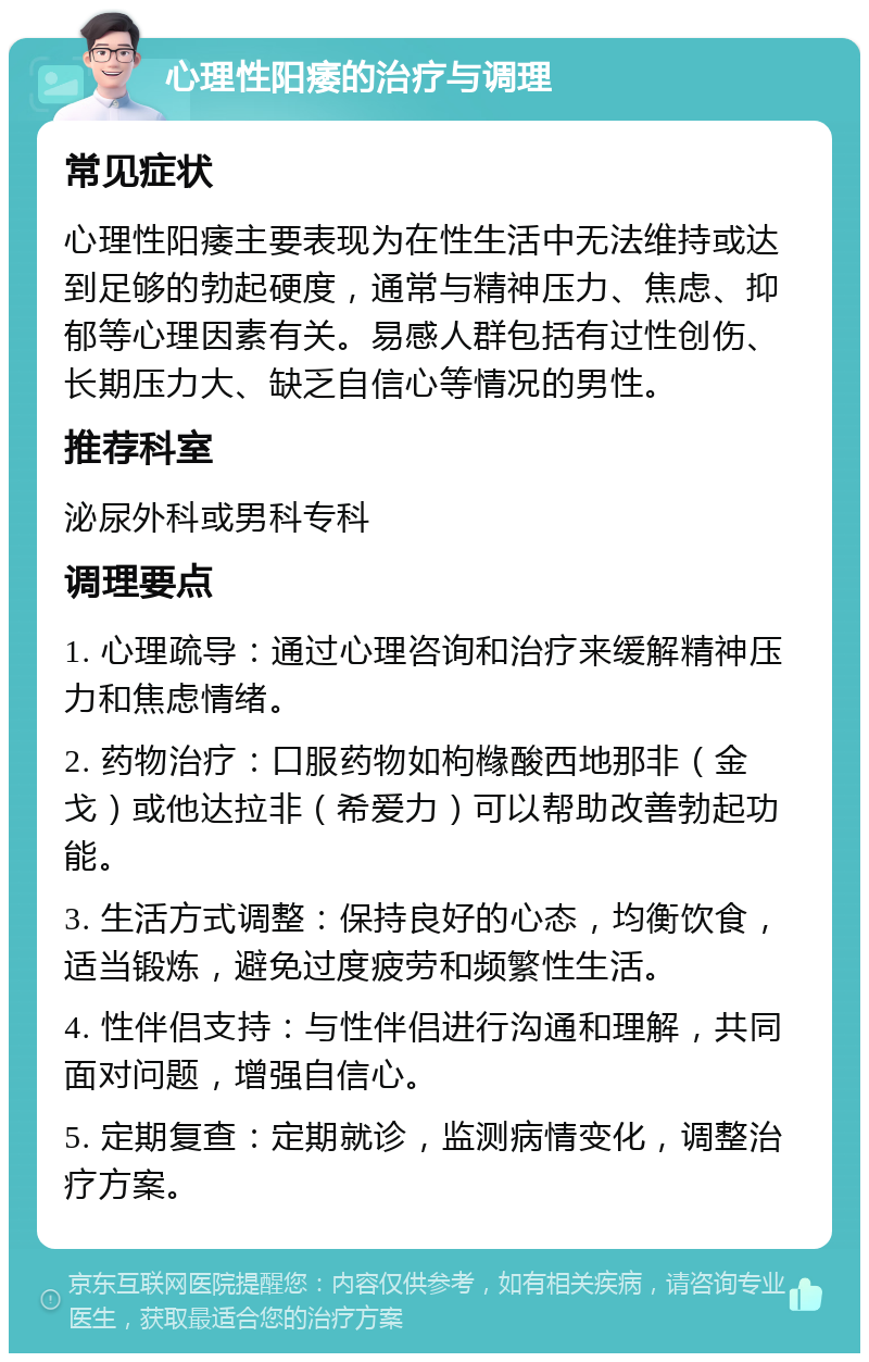 心理性阳痿的治疗与调理 常见症状 心理性阳痿主要表现为在性生活中无法维持或达到足够的勃起硬度，通常与精神压力、焦虑、抑郁等心理因素有关。易感人群包括有过性创伤、长期压力大、缺乏自信心等情况的男性。 推荐科室 泌尿外科或男科专科 调理要点 1. 心理疏导：通过心理咨询和治疗来缓解精神压力和焦虑情绪。 2. 药物治疗：口服药物如枸橼酸西地那非（金戈）或他达拉非（希爱力）可以帮助改善勃起功能。 3. 生活方式调整：保持良好的心态，均衡饮食，适当锻炼，避免过度疲劳和频繁性生活。 4. 性伴侣支持：与性伴侣进行沟通和理解，共同面对问题，增强自信心。 5. 定期复查：定期就诊，监测病情变化，调整治疗方案。