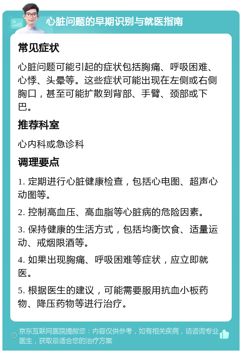 心脏问题的早期识别与就医指南 常见症状 心脏问题可能引起的症状包括胸痛、呼吸困难、心悸、头晕等。这些症状可能出现在左侧或右侧胸口，甚至可能扩散到背部、手臂、颈部或下巴。 推荐科室 心内科或急诊科 调理要点 1. 定期进行心脏健康检查，包括心电图、超声心动图等。 2. 控制高血压、高血脂等心脏病的危险因素。 3. 保持健康的生活方式，包括均衡饮食、适量运动、戒烟限酒等。 4. 如果出现胸痛、呼吸困难等症状，应立即就医。 5. 根据医生的建议，可能需要服用抗血小板药物、降压药物等进行治疗。