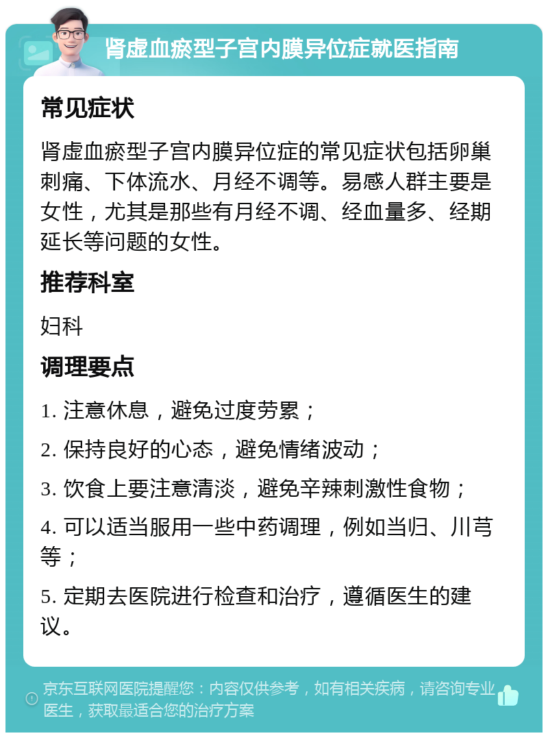 肾虚血瘀型子宫内膜异位症就医指南 常见症状 肾虚血瘀型子宫内膜异位症的常见症状包括卵巢刺痛、下体流水、月经不调等。易感人群主要是女性，尤其是那些有月经不调、经血量多、经期延长等问题的女性。 推荐科室 妇科 调理要点 1. 注意休息，避免过度劳累； 2. 保持良好的心态，避免情绪波动； 3. 饮食上要注意清淡，避免辛辣刺激性食物； 4. 可以适当服用一些中药调理，例如当归、川芎等； 5. 定期去医院进行检查和治疗，遵循医生的建议。