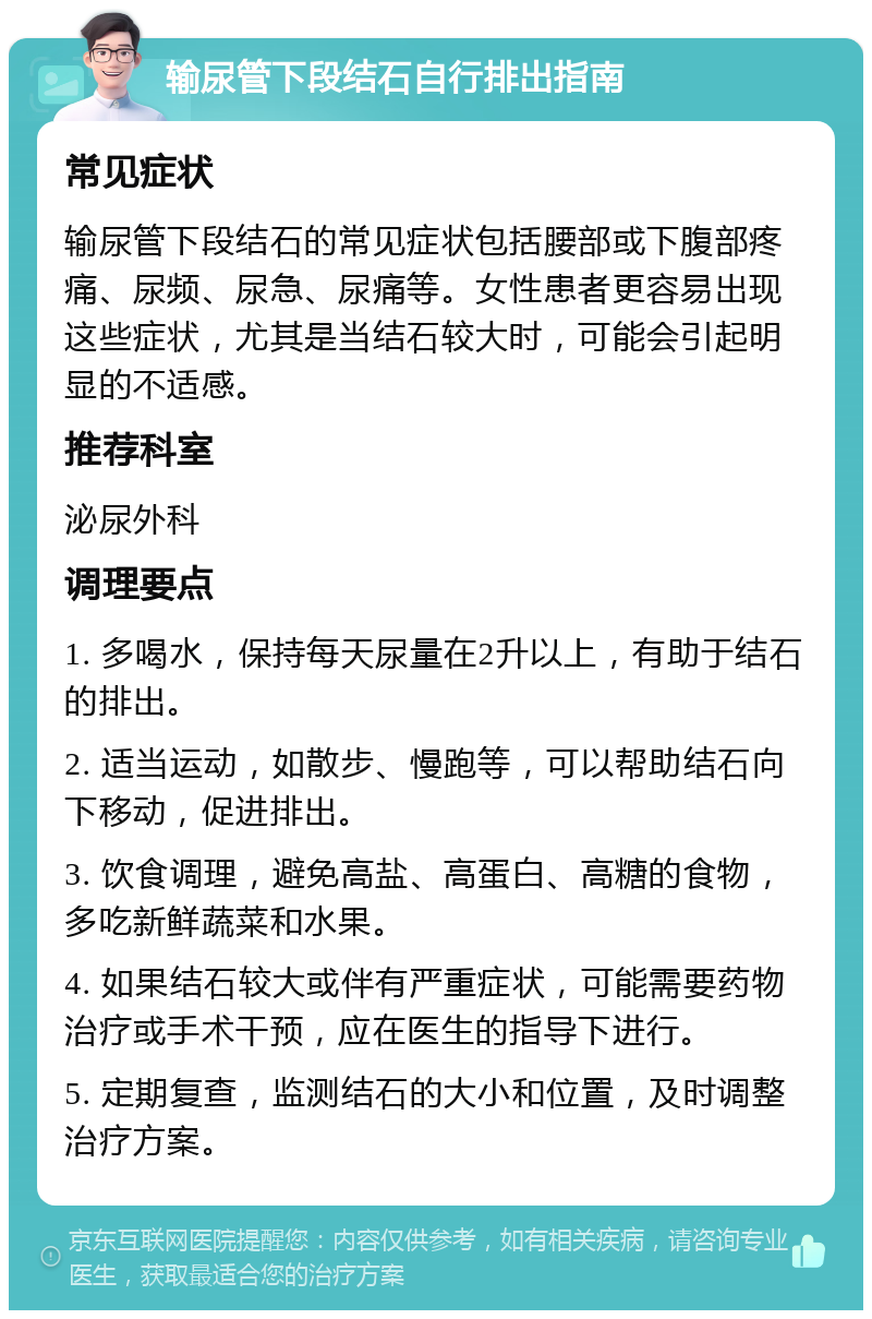 输尿管下段结石自行排出指南 常见症状 输尿管下段结石的常见症状包括腰部或下腹部疼痛、尿频、尿急、尿痛等。女性患者更容易出现这些症状，尤其是当结石较大时，可能会引起明显的不适感。 推荐科室 泌尿外科 调理要点 1. 多喝水，保持每天尿量在2升以上，有助于结石的排出。 2. 适当运动，如散步、慢跑等，可以帮助结石向下移动，促进排出。 3. 饮食调理，避免高盐、高蛋白、高糖的食物，多吃新鲜蔬菜和水果。 4. 如果结石较大或伴有严重症状，可能需要药物治疗或手术干预，应在医生的指导下进行。 5. 定期复查，监测结石的大小和位置，及时调整治疗方案。