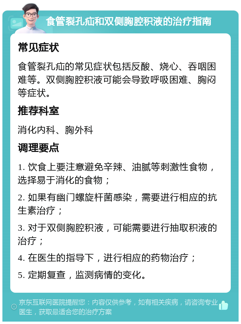 食管裂孔疝和双侧胸腔积液的治疗指南 常见症状 食管裂孔疝的常见症状包括反酸、烧心、吞咽困难等。双侧胸腔积液可能会导致呼吸困难、胸闷等症状。 推荐科室 消化内科、胸外科 调理要点 1. 饮食上要注意避免辛辣、油腻等刺激性食物，选择易于消化的食物； 2. 如果有幽门螺旋杆菌感染，需要进行相应的抗生素治疗； 3. 对于双侧胸腔积液，可能需要进行抽取积液的治疗； 4. 在医生的指导下，进行相应的药物治疗； 5. 定期复查，监测病情的变化。