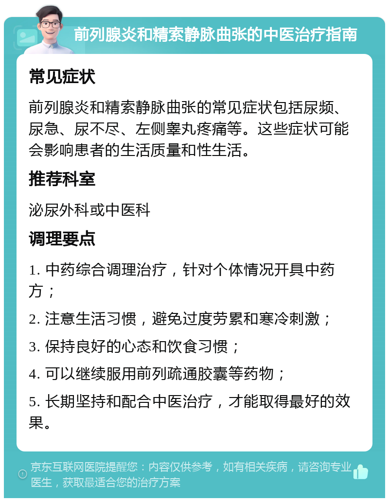 前列腺炎和精索静脉曲张的中医治疗指南 常见症状 前列腺炎和精索静脉曲张的常见症状包括尿频、尿急、尿不尽、左侧睾丸疼痛等。这些症状可能会影响患者的生活质量和性生活。 推荐科室 泌尿外科或中医科 调理要点 1. 中药综合调理治疗，针对个体情况开具中药方； 2. 注意生活习惯，避免过度劳累和寒冷刺激； 3. 保持良好的心态和饮食习惯； 4. 可以继续服用前列疏通胶囊等药物； 5. 长期坚持和配合中医治疗，才能取得最好的效果。