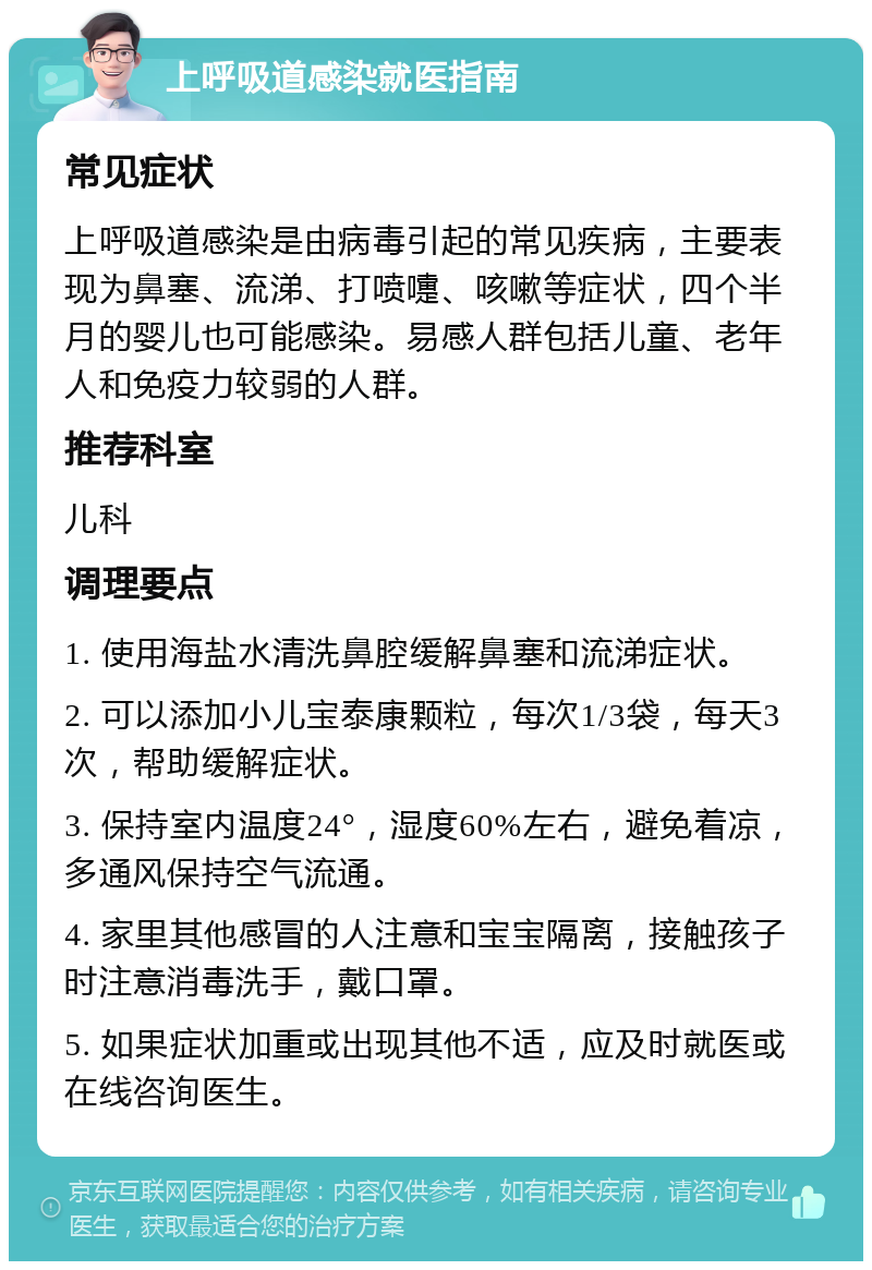 上呼吸道感染就医指南 常见症状 上呼吸道感染是由病毒引起的常见疾病，主要表现为鼻塞、流涕、打喷嚏、咳嗽等症状，四个半月的婴儿也可能感染。易感人群包括儿童、老年人和免疫力较弱的人群。 推荐科室 儿科 调理要点 1. 使用海盐水清洗鼻腔缓解鼻塞和流涕症状。 2. 可以添加小儿宝泰康颗粒，每次1/3袋，每天3次，帮助缓解症状。 3. 保持室内温度24°，湿度60%左右，避免着凉，多通风保持空气流通。 4. 家里其他感冒的人注意和宝宝隔离，接触孩子时注意消毒洗手，戴口罩。 5. 如果症状加重或出现其他不适，应及时就医或在线咨询医生。